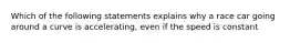 Which of the following statements explains why a race car going around a curve is accelerating, even if the speed is constant