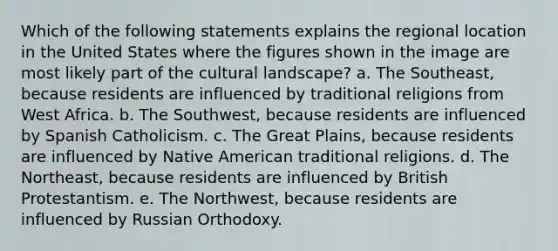 Which of the following statements explains the regional location in the United States where the figures shown in the image are most likely part of the cultural landscape? a. The Southeast, because residents are influenced by traditional religions from West Africa. b. The Southwest, because residents are influenced by Spanish Catholicism. c. The Great Plains, because residents are influenced by Native American traditional religions. d. The Northeast, because residents are influenced by British Protestantism. e. The Northwest, because residents are influenced by Russian Orthodoxy.