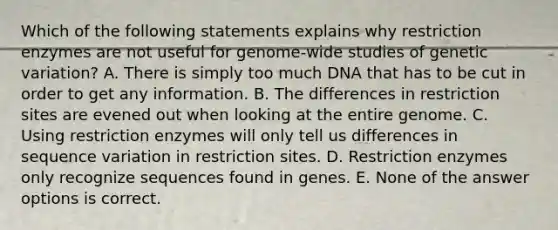 Which of the following statements explains why restriction enzymes are not useful for genome-wide studies of genetic variation? A. There is simply too much DNA that has to be cut in order to get any information. B. The differences in restriction sites are evened out when looking at the entire genome. C. Using restriction enzymes will only tell us differences in sequence variation in restriction sites. D. Restriction enzymes only recognize sequences found in genes. E. None of the answer options is correct.