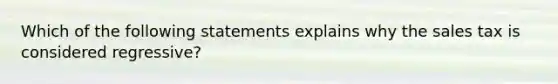 Which of the following statements explains why the sales tax is considered regressive?