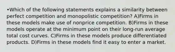 •Which of the following statements explains a similarity between perfect competition and monopolistic competition? A)Firms in these models make use of nonprice competition. B)Firms in these models operate at the minimum point on their long-run average total cost curves. C)Firms in these models produce differentiated products. D)Firms in these models find it easy to enter a market.