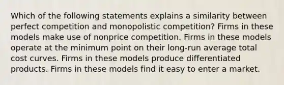 Which of the following statements explains a similarity between perfect competition and monopolistic competition? Firms in these models make use of nonprice competition. Firms in these models operate at the minimum point on their long-run average total cost curves. Firms in these models produce differentiated products. Firms in these models find it easy to enter a market.