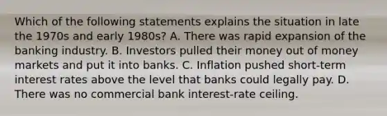 Which of the following statements explains the situation in late the 1970s and early​ 1980s? A. There was rapid expansion of the banking industry. B. Investors pulled their money out of money markets and put it into banks. C. Inflation pushed​ short-term interest rates above the level that banks could legally pay. D. There was no commercial bank​ interest-rate ceiling.