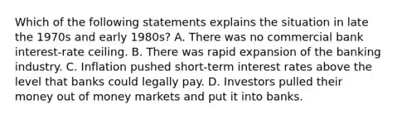 Which of the following statements explains the situation in late the 1970s and early​ 1980s? A. There was no commercial bank​ interest-rate ceiling. B. There was rapid expansion of the banking industry. C. Inflation pushed​ short-term interest rates above the level that banks could legally pay. D. Investors pulled their money out of money markets and put it into banks.