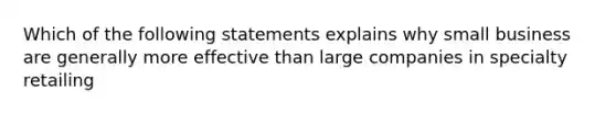 Which of the following statements explains why small business are generally more effective than large companies in specialty retailing