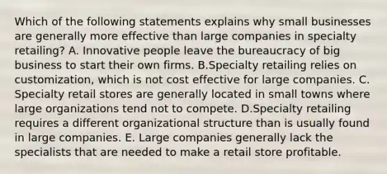 Which of the following statements explains why small businesses are generally more effective than large companies in specialty retailing? A. Innovative people leave the bureaucracy of big business to start their own firms. B.Specialty retailing relies on customization, which is not cost effective for large companies. C. Specialty retail stores are generally located in small towns where large organizations tend not to compete. D.Specialty retailing requires a different organizational structure than is usually found in large companies. E. Large companies generally lack the specialists that are needed to make a retail store profitable.