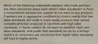 Which of the following statements explains why trade partners are often concerned about each other's labor standards? a) From a humanitarian perspective, people do not want to buy products if workers are in oppressive conditions b) Unions realize that low labor standards will result in more costly products that cannot compete with lose produced in countries with high labor standards. c) Some nations do not want to establish their own labor standards, and prefer that standards be set by a foreign country d) consumers are concerned that higher labor standards will lead to higher prices