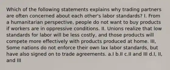 Which of the following statements explains why trading partners are often concerned about each other's labor standards? I. From a humanitarian perspective, people do not want to buy products if workers are in oppressive conditions. II. Unions realize that low standards for labor will be less costly, and those products will compete more effectively with products produced at home. III, Some nations do not enforce their own lax labor standards, but have also signed on to trade agreements. a.I b.II c.II and III d.I, II, and III