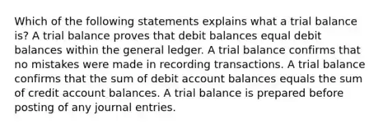 Which of the following statements explains what a trial balance is? A trial balance proves that debit balances equal debit balances within the general ledger. A trial balance confirms that no mistakes were made in recording transactions. A trial balance confirms that the sum of debit account balances equals the sum of credit account balances. A trial balance is prepared before posting of any journal entries.