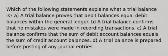 Which of the following statements explains what a trial balance is? a) A trial balance proves that debit balances equal debit balances within the general ledger. b) A trial balance confirms that no mistakes were made in recording transactions. c) A trial balance confirms that the sum of debit account balances equals the sum of credit account balances. d) A trial balance is prepared before posting of any journal entries.