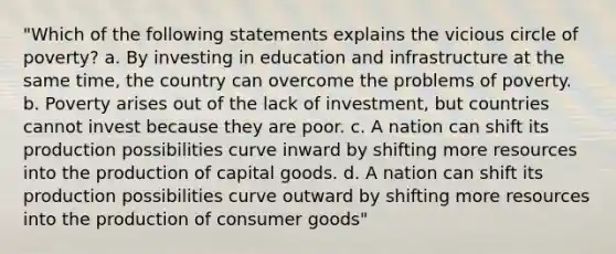 "Which of the following statements explains the vicious circle of poverty? a. By investing in education and infrastructure at the same time, the country can overcome the problems of poverty. b. Poverty arises out of the lack of investment, but countries cannot invest because they are poor. c. A nation can shift its production possibilities curve inward by shifting more resources into the production of capital goods. d. A nation can shift its production possibilities curve outward by shifting more resources into the production of consumer goods"