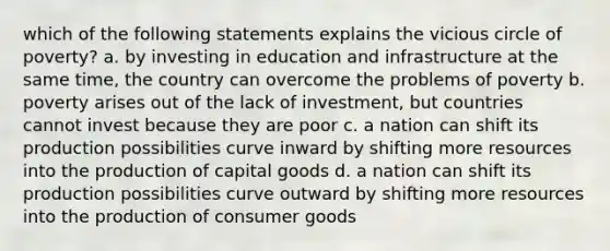 which of the following statements explains the vicious circle of poverty? a. by investing in education and infrastructure at the same time, the country can overcome the problems of poverty b. poverty arises out of the lack of investment, but countries cannot invest because they are poor c. a nation can shift its production possibilities curve inward by shifting more resources into the production of capital goods d. a nation can shift its production possibilities curve outward by shifting more resources into the production of consumer goods