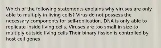 Which of the following statements explains why viruses are only able to multiply in living cells? Virus do not possess the necessary components for self-replication. DNA is only able to replicate inside living cells. Viruses are too small in size to multiply outside living cells Their binary fission is controlled by host cell genes