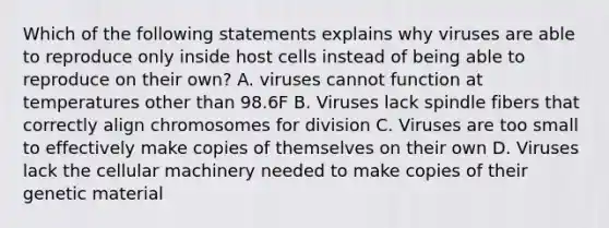 Which of the following statements explains why viruses are able to reproduce only inside host cells instead of being able to reproduce on their own? A. viruses cannot function at temperatures other than 98.6F B. Viruses lack spindle fibers that correctly align chromosomes for division C. Viruses are too small to effectively make copies of themselves on their own D. Viruses lack the cellular machinery needed to make copies of their genetic material