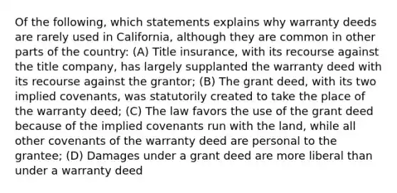 Of the following, which statements explains why warranty deeds are rarely used in California, although they are common in other parts of the country: (A) Title insurance, with its recourse against the title company, has largely supplanted the warranty deed with its recourse against the grantor; (B) The grant deed, with its two implied covenants, was statutorily created to take the place of the warranty deed; (C) The law favors the use of the grant deed because of the implied covenants run with the land, while all other covenants of the warranty deed are personal to the grantee; (D) Damages under a grant deed are more liberal than under a warranty deed