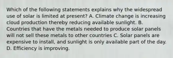 Which of the following statements explains why the widespread use of solar is limited at present? A. Climate change is increasing cloud production thereby reducing available sunlight. B. Countries that have the metals needed to produce solar panels will not sell these metals to other countries C. Solar panels are expensive to install, and sunlight is only available part of the day. D. Efficiency is improving.