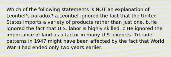 Which of the following statements is NOT an explanation of Leontief's paradox? a.Leontief ignored the fact that the United States imports a variety of products rather than just one. b.He ignored the fact that U.S. labor is highly skilled. c.He ignored the importance of land as a factor in many U.S. exports. Td.rade patterns in 1947 might have been affected by the fact that World War II had ended only two years earlier.