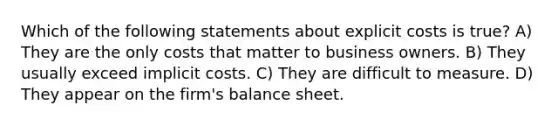 Which of the following statements about explicit costs is true? A) They are the only costs that matter to business owners. B) They usually exceed implicit costs. C) They are difficult to measure. D) They appear on the firm's balance sheet.