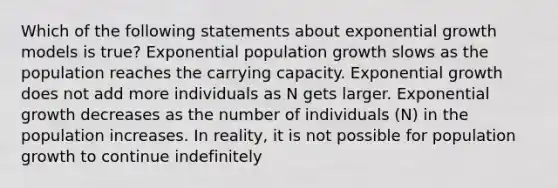 Which of the following statements about exponential growth models is true? Exponential population growth slows as the population reaches the carrying capacity. Exponential growth does not add more individuals as N gets larger. Exponential growth decreases as the number of individuals (N) in the population increases. In reality, it is not possible for population growth to continue indefinitely