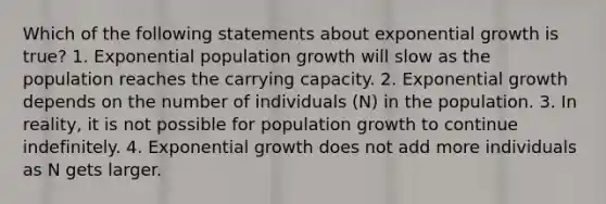 Which of the following statements about exponential growth is true? 1. Exponential population growth will slow as the population reaches the carrying capacity. 2. Exponential growth depends on the number of individuals (N) in the population. 3. In reality, it is not possible for population growth to continue indefinitely. 4. Exponential growth does not add more individuals as N gets larger.