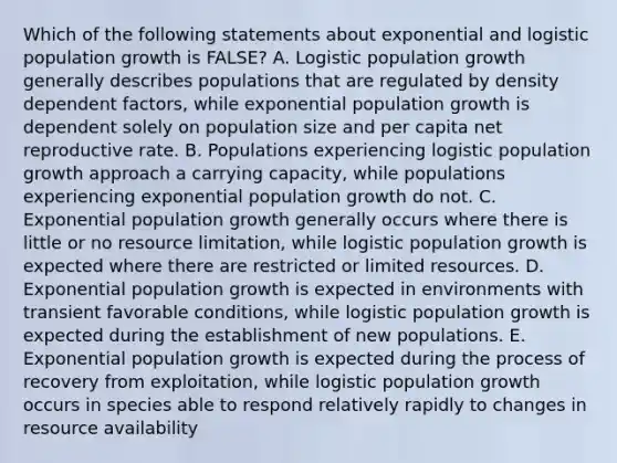 Which of the following statements about exponential and logistic population growth is FALSE? A. Logistic population growth generally describes populations that are regulated by density dependent factors, while exponential population growth is dependent solely on population size and per capita net reproductive rate. B. Populations experiencing logistic population growth approach a carrying capacity, while populations experiencing exponential population growth do not. C. Exponential population growth generally occurs where there is little or no resource limitation, while logistic population growth is expected where there are restricted or limited resources. D. Exponential population growth is expected in environments with transient favorable conditions, while logistic population growth is expected during the establishment of new populations. E. Exponential population growth is expected during the process of recovery from exploitation, while logistic population growth occurs in species able to respond relatively rapidly to changes in resource availability