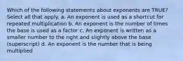 Which of the following statements about exponents are TRUE? Select all that apply. a. An exponent is used as a shortcut for repeated multiplication b. An exponent is the number of times the base is used as a factor c. An exponent is written as a smaller number to the right and slightly above the base (superscript) d. An exponent is the number that is being multiplied