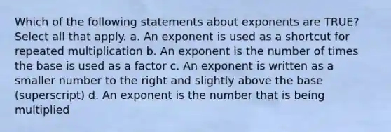 Which of the following statements about exponents are TRUE? Select all that apply. a. An exponent is used as a shortcut for repeated multiplication b. An exponent is the number of times the base is used as a factor c. An exponent is written as a smaller number to the right and slightly above the base (superscript) d. An exponent is the number that is being multiplied