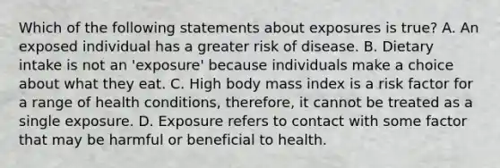 Which of the following statements about exposures is true? A. An exposed individual has a greater risk of disease. B. Dietary intake is not an 'exposure' because individuals make a choice about what they eat. C. High body mass index is a risk factor for a range of health conditions, therefore, it cannot be treated as a single exposure. D. Exposure refers to contact with some factor that may be harmful or beneficial to health.