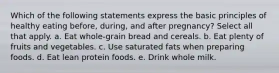 Which of the following statements express the basic principles of healthy eating before, during, and after pregnancy? Select all that apply. a. Eat whole-grain bread and cereals. b. Eat plenty of fruits and vegetables. c. Use saturated fats when preparing foods. d. Eat lean protein foods. e. Drink whole milk.