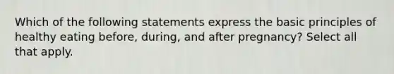 Which of the following statements express the basic principles of healthy eating before, during, and after pregnancy? Select all that apply.
