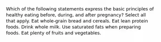 Which of the following statements express the basic principles of healthy eating before, during, and after pregnancy? Select all that apply. Eat whole-grain bread and cereals. Eat lean protein foods. Drink whole milk. Use saturated fats when preparing foods. Eat plenty of fruits and vegetables.