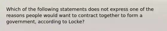 Which of the following statements does not express one of the reasons people would want to contract together to form a government, according to Locke?