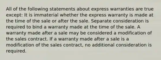 All of the following statements about express warranties are true except: It is immaterial whether the express warranty is made at the time of the sale or after the sale. Separate consideration is required to bind a warranty made at the time of the sale. A warranty made after a sale may be considered a modification of the sales contract. If a warranty made after a sale is a modification of the sales contract, no additional consideration is required.