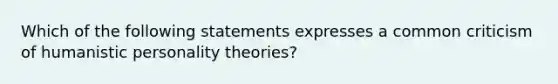 Which of the following statements expresses a common criticism of humanistic personality theories?