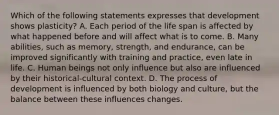 Which of the following statements expresses that development shows plasticity? A. Each period of the life span is affected by what happened before and will affect what is to come. B. Many abilities, such as memory, strength, and endurance, can be improved significantly with training and practice, even late in life. C. Human beings not only influence but also are influenced by their historical-cultural context. D. The process of development is influenced by both biology and culture, but the balance between these influences changes.