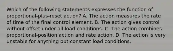 Which of the following statements expresses the function of proportional-plus-reset action? A. The action measures the rate of time of the final control element. B. The action gives control without offset under all load conditions. C. The action combines proportional-position action and rate action. D. The action is very unstable for anything but constant load conditions.