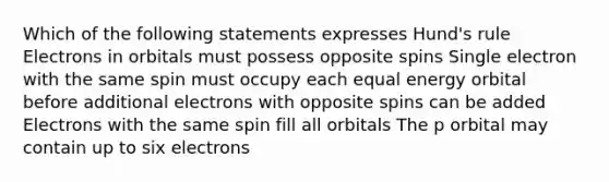 Which of the following statements expresses Hund's rule Electrons in orbitals must possess opposite spins Single electron with the same spin must occupy each equal energy orbital before additional electrons with opposite spins can be added Electrons with the same spin fill all orbitals The p orbital may contain up to six electrons