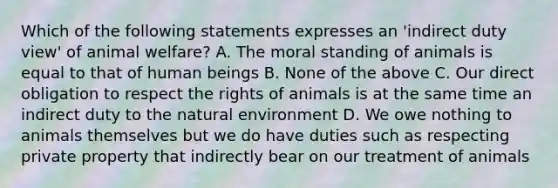 Which of the following statements expresses an 'indirect duty view' of animal welfare? A. The moral standing of animals is equal to that of human beings B. None of the above C. Our direct obligation to respect the rights of animals is at the same time an indirect duty to the natural environment D. We owe nothing to animals themselves but we do have duties such as respecting private property that indirectly bear on our treatment of animals