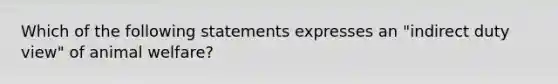 Which of the following statements expresses an "indirect duty view" of animal welfare?