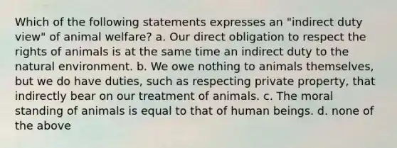 Which of the following statements expresses an "indirect duty view" of animal welfare? a. Our direct obligation to respect the rights of animals is at the same time an indirect duty to the natural environment. b. We owe nothing to animals themselves, but we do have duties, such as respecting private property, that indirectly bear on our treatment of animals. c. The moral standing of animals is equal to that of human beings. d. none of the above