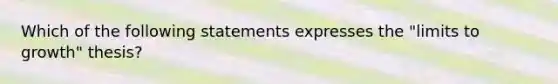 Which of the following statements expresses the "limits to growth" thesis?