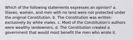 Which of the following statements expresses an opinion? a. Slaves, women, and men with no land were not protected under the original Constitution. b. The Constitution was written exclusively by white males. c. Most of the Constitution's authors were wealthy landowners. d. The Constitution created a government that would most benefit the men who wrote it.