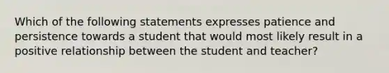 Which of the following statements expresses patience and persistence towards a student that would most likely result in a positive relationship between the student and teacher?