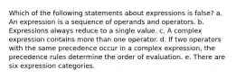 Which of the following statements about expressions is false? a. An expression is a sequence of operands and operators. b. Expressions always reduce to a single value. c. A complex expression contains more than one operator. d. If two operators with the same precedence occur in a complex expression, the precedence rules determine the order of evaluation. e. There are six expression categories.