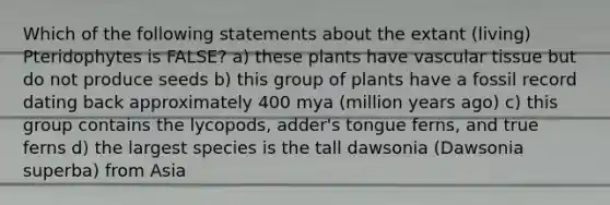 Which of the following statements about the extant (living) Pteridophytes is FALSE? a) these plants have vascular tissue but do not produce seeds b) this group of plants have a fossil record dating back approximately 400 mya (million years ago) c) this group contains the lycopods, adder's tongue ferns, and true ferns d) the largest species is the tall dawsonia (Dawsonia superba) from Asia