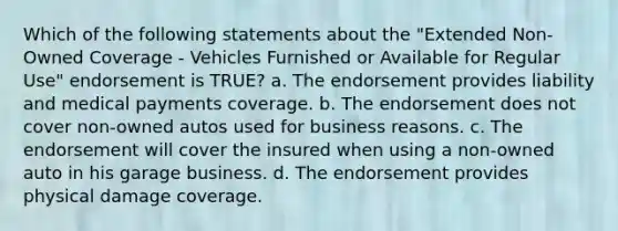 Which of the following statements about the "Extended Non-Owned Coverage - Vehicles Furnished or Available for Regular Use" endorsement is TRUE? a. The endorsement provides liability and medical payments coverage. b. The endorsement does not cover non-owned autos used for business reasons. c. The endorsement will cover the insured when using a non-owned auto in his garage business. d. The endorsement provides physical damage coverage.