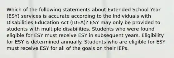 Which of the following statements about Extended School Year (ESY) services is accurate according to the Individuals with Disabilities Education Act (IDEA)? ESY may only be provided to students with multiple disabilities. Students who were found eligible for ESY must receive ESY in subsequent years. Eligibility for ESY is determined annually. Students who are eligible for ESY must receive ESY for all of the goals on their IEPs.