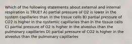 Which of the following statements about external and internal respiration is TRUE? A) partial pressure of O2 is lower in the system capillaries than in the tissue cells B) partial pressure of CO2 is higher in the systemic capillaries than in the tissue cells C) partial pressure of O2 is higher in the alveolus than the pulmonary capillaries D) partial pressure of CO2 is higher in the alveolus than the pulmonary capillaries