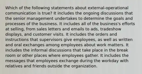 Which of the following statements about external-operational communication is true? It includes the ongoing discussions that the senior management undertakes to determine the goals and processes of the business. It includes all of the business's efforts at selling, from sales letters and emails to ads, tradeshow displays, and customer visits. It includes the orders and instructions that supervisors give employees, as well as written and oral exchanges among employees about work matters. It includes the informal discussions that take place in the break room or other places where employees gather. It includes the messages that employees exchange during the workday with relatives and friends outside the organization.