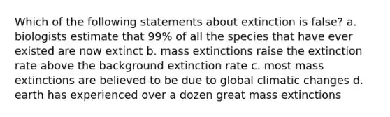 Which of the following statements about extinction is false? a. biologists estimate that 99% of all the species that have ever existed are now extinct b. mass extinctions raise the extinction rate above the background extinction rate c. most mass extinctions are believed to be due to global climatic changes d. earth has experienced over a dozen great mass extinctions